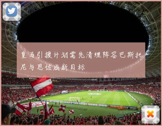 皇马引援计划需先清理阵容巴斯托尼与恩佐成新目标