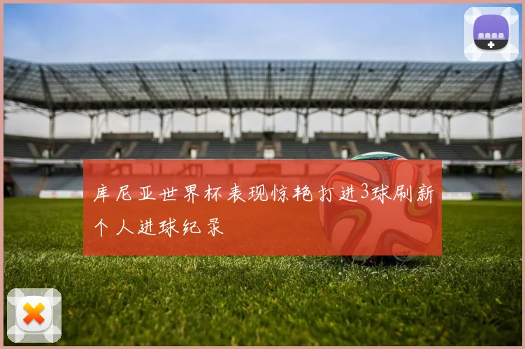 库尼亚世界杯表现惊艳打进3球刷新个人进球纪录