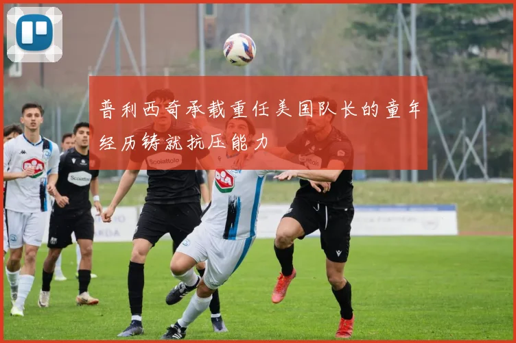 普利西奇承载重任美国队长的童年经历铸就抗压能力